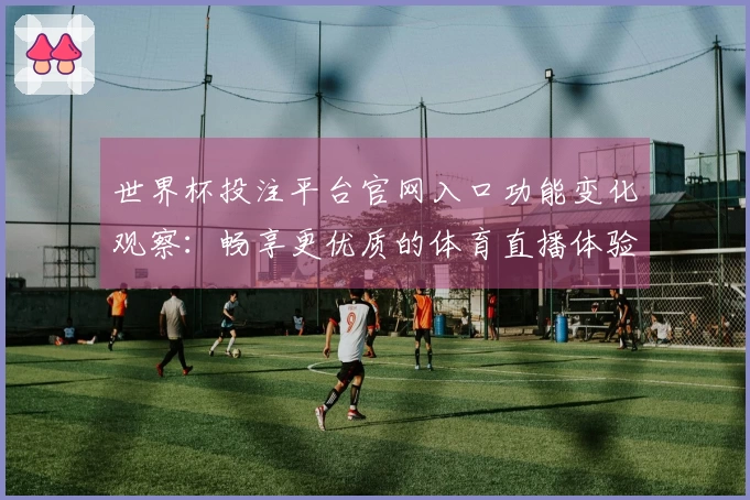 世界杯投注平台官网入口功能变化观察：畅享更优质的体育直播体验